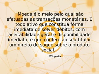 “Moeda é o meio pelo qual são
efetuadas as transações monetárias. É
todo ativo que constitua forma
imediata de solver débitos, com
aceitabilidade geral e disponibilidade
imediata, e que confere ao seu titular
um direito de saque sobre o produto
social.”
Wikipedia
 