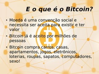 • Moeda é uma convenção social e
necessita ser aceita para existir e ter
valor
• Bitcoin já é aceito por milhões de
pessoas
• Bitcoin compra carros, casas,
apartamentos, jogos, eletrônicos,
loterias, roupas, sapatos, computadores,
sexo!
E o que é o Bitcoin?
 
