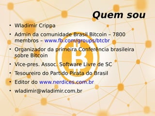 Quem sou
• Wladimir Crippa
• Admin da comunidade Brasil Bitcoin – 7800
membros – www.fb.com/groups/btcbr
• Organizador da primeira Conferência brasileira
sobre Bitcoin
• Vice-pres. Assoc. Software Livre de SC
• Tesoureiro do Partido Pirata do Brasil
• Editor do www.nerdices.com.br
• wladimir@wladimir.com.br
 