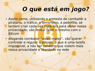 O que está em jogo?
• Assim como, utilizando o pretexto de combater a
pirataria, o tráfico, o terrorismo, a pedofilia, se
tentam criar cada vez mais leis para violar nossa
privacidade, vão tentar fazer o mesmo com o
Bitcoin
• Alegando combater “estes males”, vão querer
controlar e regular o Bitcoin, o que é uma tarefa
impossível, a não ser também que violem mais
nossa privacidade e liberdade na rede
 