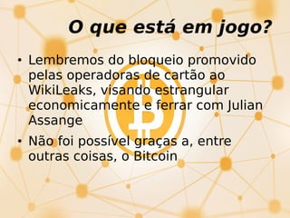 • Lembremos do bloqueio promovido
pelas operadoras de cartão ao
WikiLeaks, visando estrangular
economicamente e ferrar com Julian
Assange
• Não foi possível graças a, entre
outras coisas, o Bitcoin
O que está em jogo?
 