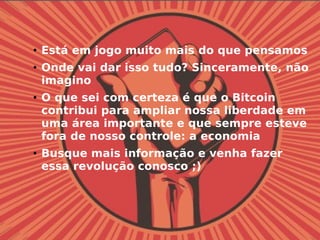 • Está em jogo muito mais do que pensamos
• Onde vai dar isso tudo? Sinceramente, não
imagino
• O que sei com certeza é que o Bitcoin
contribui para ampliar nossa liberdade em
uma área importante e que sempre esteve
fora de nosso controle: a economia
• Busque mais informação e venha fazer
essa revolução conosco ;)
 