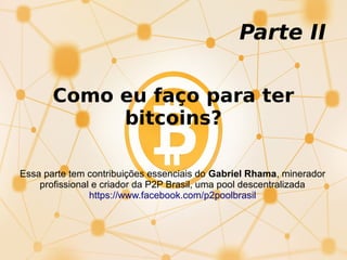 Como eu faço para ter
bitcoins?
Parte II
Essa parte tem contribuições essenciais do Gabriel Rhama, minerador
profissional e criador da P2P Brasil, uma pool descentralizada
https://www.facebook.com/p2poolbrasil
 