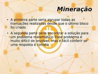 Mineração
● A primeira parte seria agrupar todas as
transações realizadas desde que o último bloco
foi criado
● A segunda parte seria encontrar a solução para
um problema matemático. Esse problema é
muito difícil de resolver, mas é fácil conferir se
uma resposta é correta
 