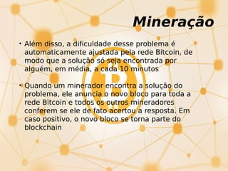 Mineração
• Além disso, a dificuldade desse problema é
automaticamente ajustada pela rede Bitcoin, de
modo que a solução só seja encontrada por
alguém, em média, a cada 10 minutos
• Quando um minerador encontra a solução do
problema, ele anuncia o novo bloco para toda a
rede Bitcoin e todos os outros mineradores
conferem se ele de fato acertou a resposta. Em
caso positivo, o novo bloco se torna parte do
blockchain
 