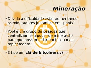 Mineração
• Devido à dificuldade estar aumentando,
os mineradores juntam-se em "pools“
• Pool é um grupo de pessoas que
centralizam seu poder de mineração,
para que possam criar um bloco mais
rapidamente
• É tipo um clã de bitcoiners ;)
 