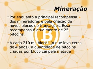 Mineração
• Por enquanto a principal recompensa
dos mineradores é pela criação de
novos blocos de transações. Essa
recompensa é atualmente de 25
bitcoins
• A cada 210 mil blocos (o que leva cerca
de 4 anos), a quantidade de bitcoins
criadas por bloco cai pela metade
 