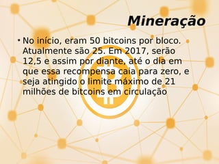 Mineração
• No início, eram 50 bitcoins por bloco.
Atualmente são 25. Em 2017, serão
12,5 e assim por diante, até o dia em
que essa recompensa caia para zero, e
seja atingido o limite máximo de 21
milhões de bitcoins em circulação
 