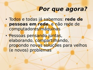 Por que agora?
• Todos e todas já sabemos: rede de
pessoas em rede, e não rede de
computadores/máquinas
• Pessoas pensando juntas,
elaborando, compartilhando,
propondo novas soluções para velhos
(e novos) problemas
 