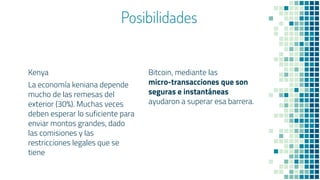Posibilidades
Kenya
La economía keniana depende
mucho de las remesas del
exterior (30%). Muchas veces
deben esperar lo suficiente para
enviar montos grandes, dado
las comisiones y las
restricciones legales que se
tiene
Bitcoin, mediante las
micro-transacciones que son
seguras e instantáneas
ayudaron a superar esa barrera.
 