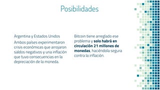 Posibilidades
Argentina y Estados Unidos
Ambos países experimentaron
crisis económicas que arrojaron
saldos negativos y una inflación
que tuvo consecuencias en la
depreciación de la moneda.
Bitcoin tiene arreglado ese
problema y solo habrá en
circulación 21 millones de
monedas, haciéndola segura
contra la inflación.
 