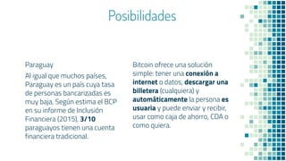 Posibilidades
Paraguay
Al igual que muchos países,
Paraguay es un país cuya tasa
de personas bancarizadas es
muy baja. Según estima el BCP
en su informe de Inclusión
Financiera (2015), 3/10
paraguayos tienen una cuenta
financiera tradicional.
Bitcoin ofrece una solución
simple: tener una conexión a
internet o datos, descargar una
billetera (cualquiera) y
automáticamente la persona es
usuaria y puede enviar y recibir,
usar como caja de ahorro, CDA o
como quiera.
 