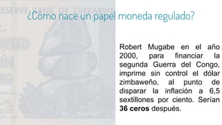 ¿Cómo nace un papel moneda regulado?
Robert Mugabe en el año
2000, para financiar la
segunda Guerra del Congo,
imprime sin control el dólar
zimbaweño, al punto de
disparar la inflación a 6,5
sextillones por ciento. Serían
36 ceros después.
 
