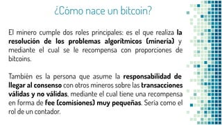 ¿Cómo nace un bitcoin?
El minero cumple dos roles principales: es el que realiza la
resolución de los problemas algorítmicos (minería) y
mediante el cual se le recompensa con proporciones de
bitcoins.
También es la persona que asume la responsabilidad de
llegar al consenso con otros mineros sobre las transacciones
válidas y no válidas, mediante el cual tiene una recompensa
en forma de fee (comisiones) muy pequeñas. Sería como el
rol de un contador.
 