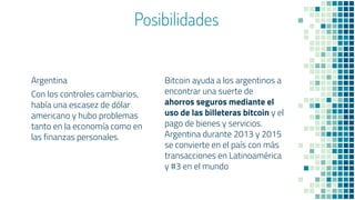 Posibilidades
Argentina
Con los controles cambiarios,
había una escasez de dólar
americano y hubo problemas
tanto en la economía como en
las finanzas personales.
Bitcoin ayuda a los argentinos a
encontrar una suerte de
ahorros seguros mediante el
uso de las billeteras bitcoin y el
pago de bienes y servicios.
Argentina durante 2013 y 2015
se convierte en el país con más
transacciones en Latinoamérica
y #3 en el mundo
 