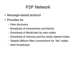 P2P Network
●

Message-based protocol

●

Provides for
–

Peer discovery

–

Broadcast of transactions and blocks

–

Download of blockchain by new nodes

–

Download of memory pool by newly started nodes

–

Stateful (Bloom filter) connections for “lite” nodes

–

Alert broadcasts

 