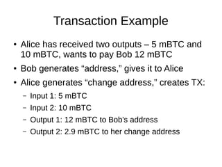 Transaction Example
●

Alice has received two outputs – 5 mBTC and
10 mBTC, wants to pay Bob 12 mBTC

●

Bob generates “address,” gives it to Alice

●

Alice generates “change address,” creates TX:
–

Input 1: 5 mBTC

–

Input 2: 10 mBTC

–

Output 1: 12 mBTC to Bob's address

–

Output 2: 2.9 mBTC to her change address

 