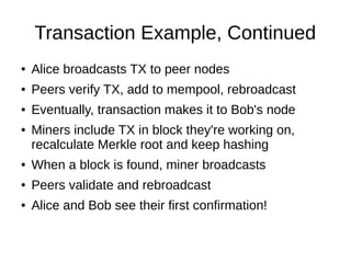 Transaction Example, Continued
●

Alice broadcasts TX to peer nodes

●

Peers verify TX, add to mempool, rebroadcast

●

Eventually, transaction makes it to Bob's node

●

Miners include TX in block they're working on,
recalculate Merkle root and keep hashing

●

When a block is found, miner broadcasts

●

Peers validate and rebroadcast

●

Alice and Bob see their first confirmation!

 