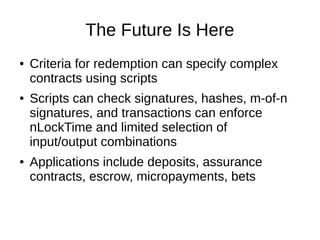The Future Is Here
●

●

●

Criteria for redemption can specify complex
contracts using scripts
Scripts can check signatures, hashes, m-of-n
signatures, and transactions can enforce
nLockTime and limited selection of
input/output combinations
Applications include deposits, assurance
contracts, escrow, micropayments, bets

 
