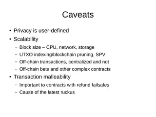 Caveats
●

Privacy is user-defined

●

Scalability
–
–

UTXO indexing/blockchain pruning, SPV

–

Off-chain transactions, centralized and not

–
●

Block size – CPU, network, storage

Off-chain bets and other complex contracts

Transaction malleability
–

Important to contracts with refund failsafes

–

Cause of the latest ruckus

 