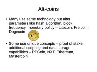Alt-coins
●

●

Many use same technology but alter
parameters like hash algorithm, block
frequency, monetary policy – Litecoin, Freicoin,
Dogecoin
Some use unique concepts – proof of stake,
additional scripting and data storage
capabilities – PPCoin, NXT, Ethereum,
Mastercoin

 