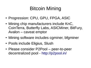 Bitcoin Mining
●
●

Progression: CPU, GPU, FPGA, ASIC
Mining chip manufacturers include KnC,
CoinTerra, Butterfly Labs, ASICMiner, BitFury,
Avalon – caveat emptor

●

Mining software includes cgminer, bfgminer

●

Pools include Eligius, Slush

●

Please consider P2Pool – peer-to-peer
decentralized pool - http://p2pool.in/

 