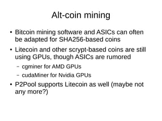Alt-coin mining
●

●

Bitcoin mining software and ASICs can often
be adapted for SHA256-based coins
Litecoin and other scrypt-based coins are still
using GPUs, though ASICs are rumored
–
–

●

cgminer for AMD GPUs
cudaMiner for Nvidia GPUs

P2Pool supports Litecoin as well (maybe not
any more?)

 