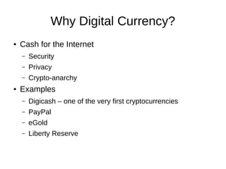 Why Digital Currency?
●

Cash for the Internet
–
–

Privacy

–
●

Security
Crypto-anarchy

Examples
–

Digicash – one of the very first cryptocurrencies

–

PayPal

–

eGold

–

Liberty Reserve

 