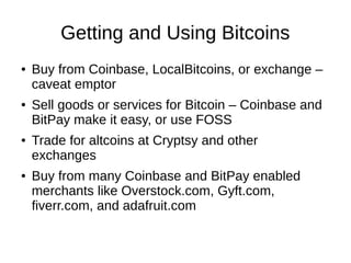 Getting and Using Bitcoins
●

●

●

●

Buy from Coinbase, LocalBitcoins, or exchange –
caveat emptor
Sell goods or services for Bitcoin – Coinbase and
BitPay make it easy, or use FOSS
Trade for altcoins at Cryptsy and other
exchanges
Buy from many Coinbase and BitPay enabled
merchants like Overstock.com, Gyft.com,
fiverr.com, and adafruit.com

 