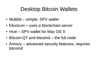 Desktop Bitcoin Wallets
●

Multibit – simple, SPV wallet

●

Electrum – uses a blockchain server

●

Hive – SPV wallet for Mac OS X

●

Bitcoin-QT and bitcoind – the full node

●

Armory – advanced security features, requires
bitcoind

 