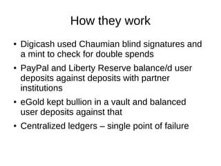 How they work
●

●

●

●

Digicash used Chaumian blind signatures and
a mint to check for double spends
PayPal and Liberty Reserve balance/d user
deposits against deposits with partner
institutions
eGold kept bullion in a vault and balanced
user deposits against that
Centralized ledgers – single point of failure

 