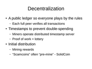 Decentralization
●

A public ledger so everyone plays by the rules
–

●

Each full peer verifies all transactions

Timestamps to prevent double-spending
–
–

●

Miners operate distributed timestamp server
Proof of work = lottery

Initial distribution
–

Mining rewards

–

“Scamcoins” often “pre-mine” - SolidCoin

 
