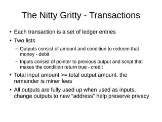The Nitty Gritty - Transactions
●

Each transaction is a set of ledger entries

●

Two lists
–

–

●

●

Outputs consist of amount and condition to redeem that
money - debit
Inputs consist of pointer to previous output and script that
makes the condition return true - credit

Total input amount >= total output amount, the
remainder is miner fees
All outputs are fully used up when used as inputs,
change outputs to new “address” help preserve privacy

 