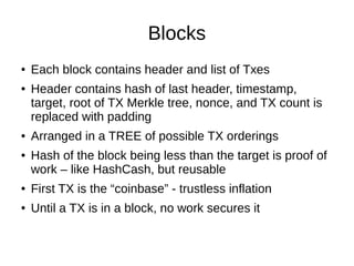 Blocks
●
●

●
●

Each block contains header and list of Txes
Header contains hash of last header, timestamp,
target, root of TX Merkle tree, nonce, and TX count is
replaced with padding
Arranged in a TREE of possible TX orderings
Hash of the block being less than the target is proof of
work – like HashCash, but reusable

●

First TX is the “coinbase” - trustless inflation

●

Until a TX is in a block, no work secures it

 