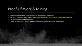 Proof-Of-Work & Mining
• Every bitcoin block has a 256-bit block ID (also called a block hash)
• Ex. Block hash: 00000000000000000005b5a0046b4e542a11f790b3fca15964bc58ad7b4386a4
• Technically it’s a block header hash
• To get different block hashes, a miner changes the nonce field in the block header
 