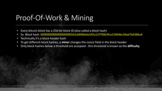 Proof-Of-Work & Mining
• Every bitcoin block has a 256-bit block ID (also called a block hash)
• Ex. Block hash: 00000000000000000005b5a0046b4e542a11f790b3fca15964bc58ad7b4386a4
• Technically it’s a block header hash
• To get different block hashes, a miner changes the nonce field in the block header
• Only block hashes below a threshold are accepted - this threshold is known as the difficulty
 