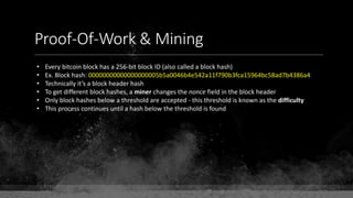 Proof-Of-Work & Mining
• Every bitcoin block has a 256-bit block ID (also called a block hash)
• Ex. Block hash: 00000000000000000005b5a0046b4e542a11f790b3fca15964bc58ad7b4386a4
• Technically it’s a block header hash
• To get different block hashes, a miner changes the nonce field in the block header
• Only block hashes below a threshold are accepted - this threshold is known as the difficulty
• This process continues until a hash below the threshold is found
 