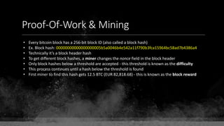 Proof-Of-Work & Mining
• Every bitcoin block has a 256-bit block ID (also called a block hash)
• Ex. Block hash: 00000000000000000005b5a0046b4e542a11f790b3fca15964bc58ad7b4386a4
• Technically it’s a block header hash
• To get different block hashes, a miner changes the nonce field in the block header
• Only block hashes below a threshold are accepted - this threshold is known as the difficulty
• This process continues until a hash below the threshold is found
• First miner to find this hash gets 12.5 BTC (EUR 82,818.68) - this is known as the block reward
 
