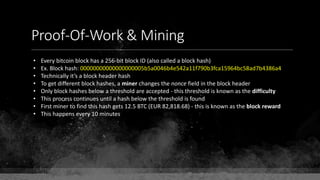 Proof-Of-Work & Mining
• Every bitcoin block has a 256-bit block ID (also called a block hash)
• Ex. Block hash: 00000000000000000005b5a0046b4e542a11f790b3fca15964bc58ad7b4386a4
• Technically it’s a block header hash
• To get different block hashes, a miner changes the nonce field in the block header
• Only block hashes below a threshold are accepted - this threshold is known as the difficulty
• This process continues until a hash below the threshold is found
• First miner to find this hash gets 12.5 BTC (EUR 82,818.68) - this is known as the block reward
• This happens every 10 minutes
 