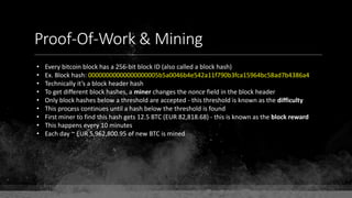 Proof-Of-Work & Mining
• Every bitcoin block has a 256-bit block ID (also called a block hash)
• Ex. Block hash: 00000000000000000005b5a0046b4e542a11f790b3fca15964bc58ad7b4386a4
• Technically it’s a block header hash
• To get different block hashes, a miner changes the nonce field in the block header
• Only block hashes below a threshold are accepted - this threshold is known as the difficulty
• This process continues until a hash below the threshold is found
• First miner to find this hash gets 12.5 BTC (EUR 82,818.68) - this is known as the block reward
• This happens every 10 minutes
• Each day ~ EUR 5,962,800.95 of new BTC is mined
 