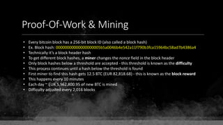 Proof-Of-Work & Mining
• Every bitcoin block has a 256-bit block ID (also called a block hash)
• Ex. Block hash: 00000000000000000005b5a0046b4e542a11f790b3fca15964bc58ad7b4386a4
• Technically it’s a block header hash
• To get different block hashes, a miner changes the nonce field in the block header
• Only block hashes below a threshold are accepted - this threshold is known as the difficulty
• This process continues until a hash below the threshold is found
• First miner to find this hash gets 12.5 BTC (EUR 82,818.68) - this is known as the block reward
• This happens every 10 minutes
• Each day ~ EUR 5,962,800.95 of new BTC is mined
• Difficulty adjusted every 2,016 blocks
 