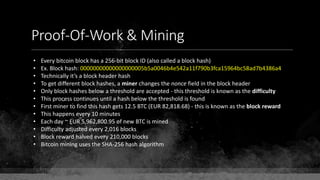 Proof-Of-Work & Mining
• Every bitcoin block has a 256-bit block ID (also called a block hash)
• Ex. Block hash: 00000000000000000005b5a0046b4e542a11f790b3fca15964bc58ad7b4386a4
• Technically it’s a block header hash
• To get different block hashes, a miner changes the nonce field in the block header
• Only block hashes below a threshold are accepted - this threshold is known as the difficulty
• This process continues until a hash below the threshold is found
• First miner to find this hash gets 12.5 BTC (EUR 82,818.68) - this is known as the block reward
• This happens every 10 minutes
• Each day ~ EUR 5,962,800.95 of new BTC is mined
• Difficulty adjusted every 2,016 blocks
• Block reward halved every 210,000 blocks
• Bitcoin mining uses the SHA-256 hash algorithm
 