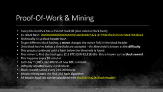 Proof-Of-Work & Mining
• Every bitcoin block has a 256-bit block ID (also called a block hash)
• Ex. Block hash: 00000000000000000005b5a0046b4e542a11f790b3fca15964bc58ad7b4386a4
• Technically it’s a block header hash
• To get different block hashes, a miner changes the nonce field in the block header
• Only block hashes below a threshold are accepted - this threshold is known as the difficulty
• This process continues until a hash below the threshold is found
• First miner to find this hash gets 12.5 BTC (EUR 82,818.68) - this is known as the block reward
• This happens every 10 minutes
• Each day ~ EUR 5,962,800.95 of new BTC is mined
• Difficulty adjusted every 2,016 blocks
• Block reward halved every 210,000 blocks
• Bitcoin mining uses the SHA-256 hash algorithm
• All bitcoin Block IDs can be calculated with sha256(sha256(BlockHeader))
 