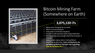 Bitcoin Mining Farm
(Somewhere on Earth)
3,075,120 i7s
• Many such mining farms on earth
• Often in secret locations
• Impossible to find their locations
• Usually in cold countries with cheap electricity
• Bitcoin mining uses enough electricity to power 3
Irelands
• Many rumors about who is mining Bitcoin
• One thing we do know: more mining farms are
springing up because the hash rate is growing
• How do we know this ?
 