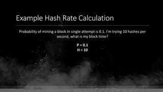 Example Hash Rate Calculation
Probability of mining a block in single attempt is 0.1. I'm trying 10 hashes per
second, what is my block time?
P = 0.1
H = 10
 