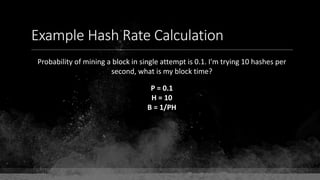 Example Hash Rate Calculation
Probability of mining a block in single attempt is 0.1. I'm trying 10 hashes per
second, what is my block time?
P = 0.1
H = 10
B = 1/PH
 