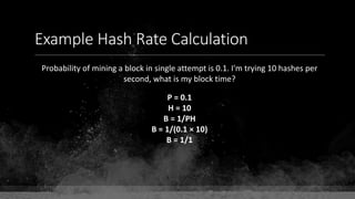 Example Hash Rate Calculation
Probability of mining a block in single attempt is 0.1. I'm trying 10 hashes per
second, what is my block time?
P = 0.1
H = 10
B = 1/PH
B = 1/(0.1 × 10)
B = 1/1
 