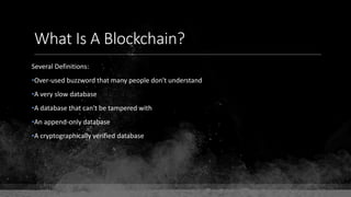 What Is A Blockchain?
Several Definitions:
•Over-used buzzword that many people don't understand
•A very slow database
•A database that can't be tampered with
•An append-only database
•A cryptographically verified database
 