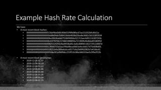 Example Hash Rate Calculation
We have:
• 8 most recent block hashes:
• 000000000000000000156ef4be0d0c90b655f9fb08fac67aa151032bfcdfa51a
• 0000000000000000000dd8b04dcf588433bbb4838d20ea8e3682c5b5328f3934
• 0000000000000000000ba39636a6dd75584f400da3217c5aec4d91116307243c
• 0000000000000000000c65f787061574865988894a721900fe46dbbe85580950
• 0000000000000000000825524292c9ad4938a85c3a0cd08965182272912d087d
• 00000000000000000013f660755e5aa1f9daf8eaa0663a4ecddd17d75e608d05
• 00000000000000000010f252e6a289adcdcce0577afa29d9f62082b7a416bc41
• 000000000000000000050de301e9b99dcc253f51b186a3d6333ae5c5f9a2f22b
• 8 most recent block timestamps:
• 2019-12-06 02:37
• 2019-12-06 02:19
• 2019-12-06 02:12
• 2019-12-06 01:46
• 2019-12-06 01:44
• 2019-12-06 01:26
• 2019-12-06 01:24
• 2019-12-06 01:15
 