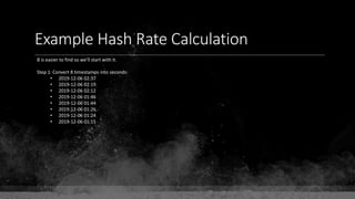Example Hash Rate Calculation
B is easier to find so we'll start with it.
Step 1: Convert 8 timestamps into seconds:
• 2019-12-06 02:37
• 2019-12-06 02:19
• 2019-12-06 02:12
• 2019-12-06 01:46
• 2019-12-06 01:44
• 2019-12-06 01:26
• 2019-12-06 01:24
• 2019-12-06 01:15
 